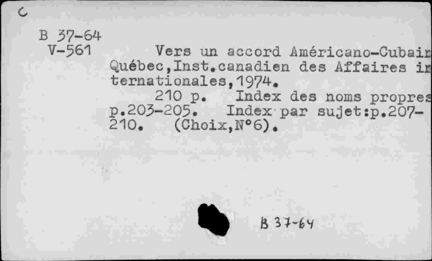 ﻿B 57-64
V-561
Vers un accord Américano-Cubai, Québec,Inst.canadien des Affaires i ternationales,197^.
210 p. Index des noms propre p.205-205. Index par sujet:p.207-210. (Choix,№6).
